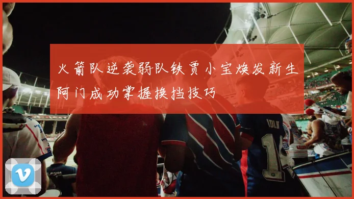 火箭队逆袭弱队铁贾小宝焕发新生阿门成功掌握换挡技巧
