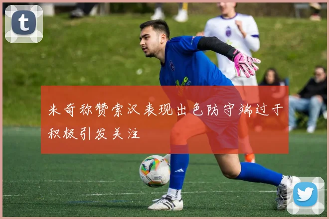 米奇称赞索汉表现出色防守端过于积极引发关注