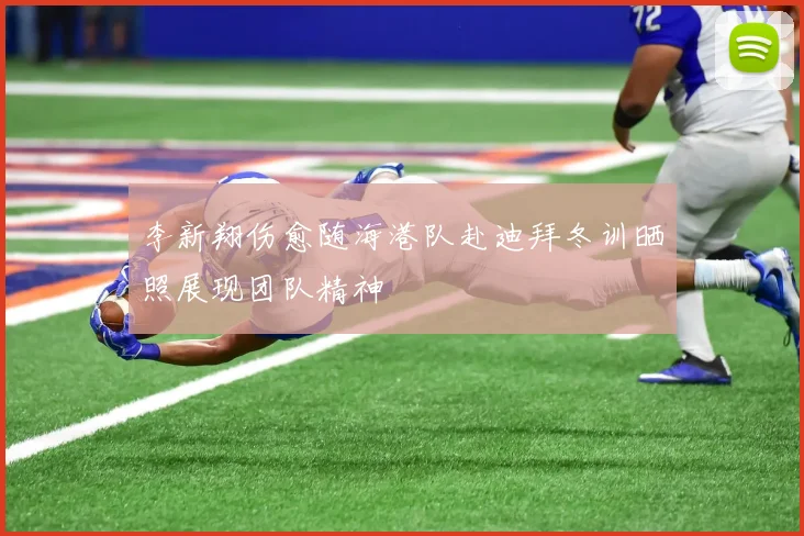 李新翔伤愈随海港队赴迪拜冬训晒照展现团队精神