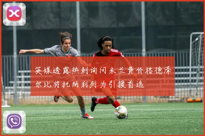 英媒透露热刺询问米兰费价格德泽尔比将托纳利列为引援首选