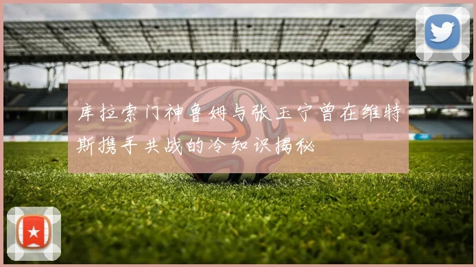 库拉索门神鲁姆与张玉宁曾在维特斯携手共战的冷知识揭秘