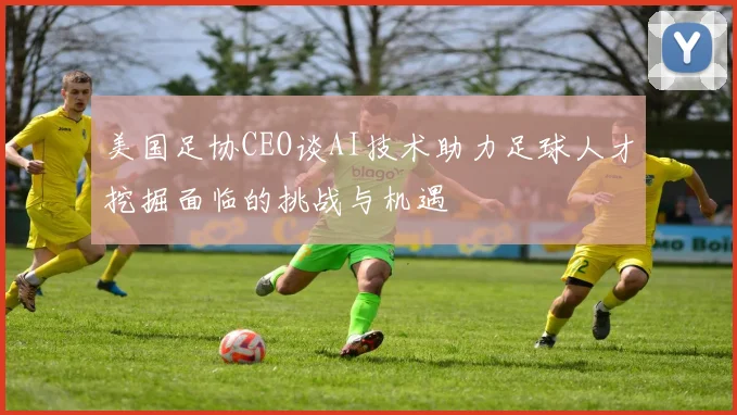 美国足协CEO谈AI技术助力足球人才挖掘面临的挑战与机遇