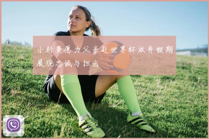 小科曼愿为父亲赴世界杯放弃假期展现忠诚与担当