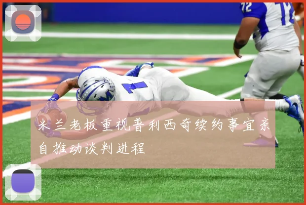 米兰老板重视普利西奇续约事宜亲自推动谈判进程