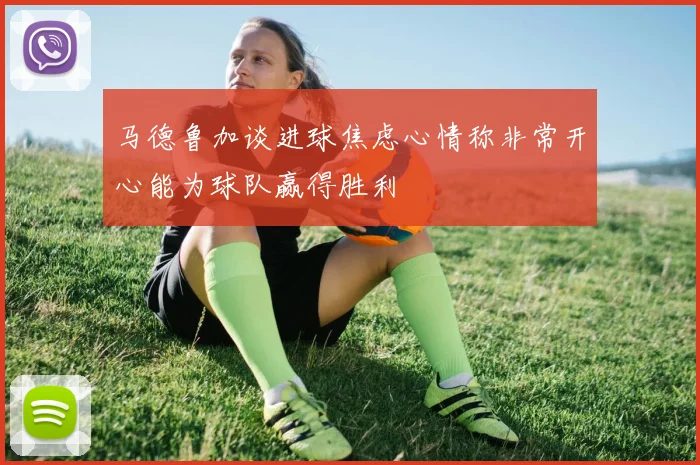 马德鲁加谈进球焦虑心情称非常开心能为球队赢得胜利