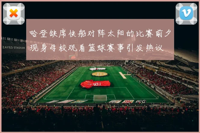 哈登缺席快船对阵太阳的比赛前夕现身母校观看篮球赛事引发热议