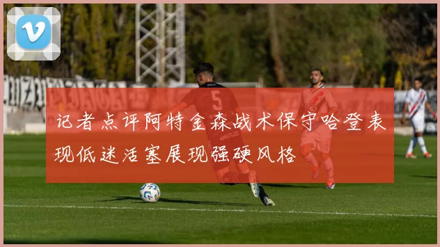 记者点评阿特金森战术保守哈登表现低迷活塞展现强硬风格