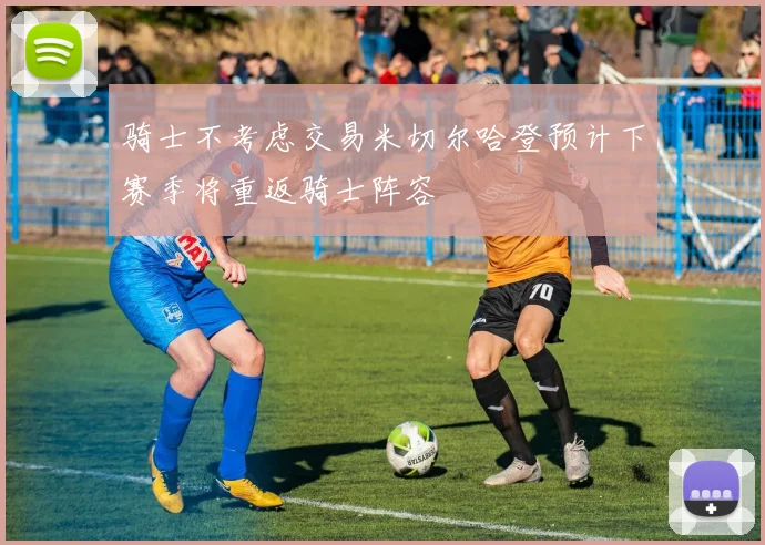 骑士不考虑交易米切尔哈登预计下赛季将重返骑士阵容