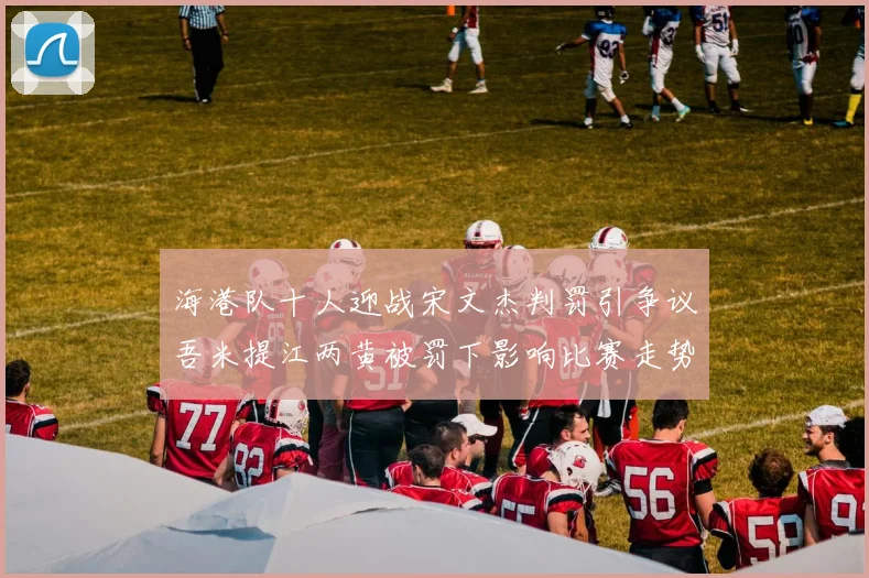 海港队十人迎战宋文杰判罚引争议吾米提江两黄被罚下影响比赛走势