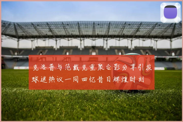 克洛普与范戴克重聚合影分享引发球迷热议一同回忆昔日辉煌时刻