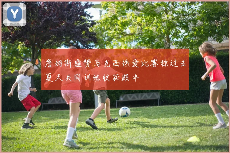 詹姆斯盛赞马克西热爱比赛称过去夏天共同训练收获颇丰