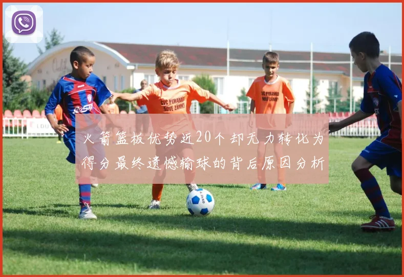 火箭篮板优势近20个却无力转化为得分最终遗憾输球的背后原因分析