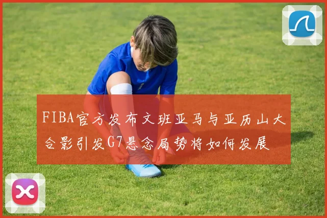 FIBA官方发布文班亚马与亚历山大合影引发G7悬念局势将如何发展