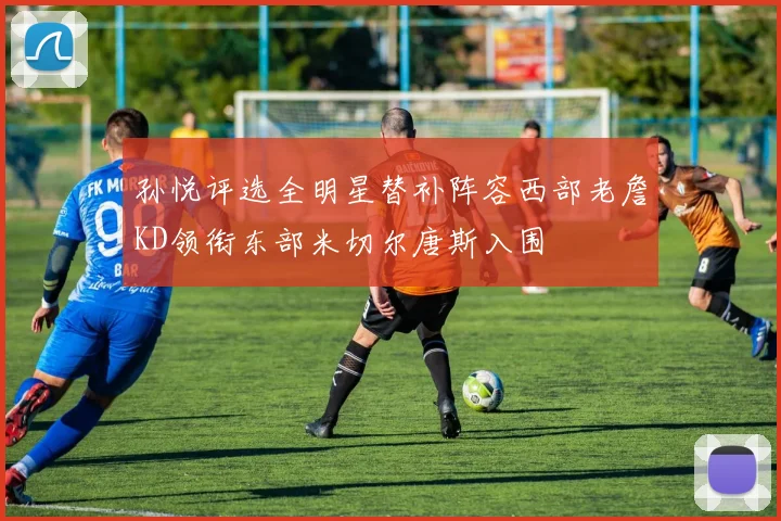 孙悦评选全明星替补阵容西部老詹KD领衔东部米切尔唐斯入围