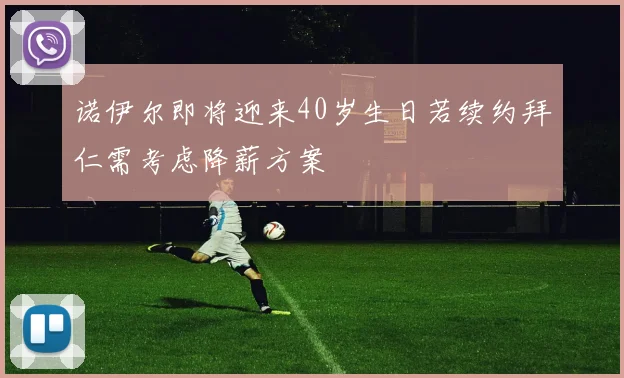 诺伊尔即将迎来40岁生日若续约拜仁需考虑降薪方案