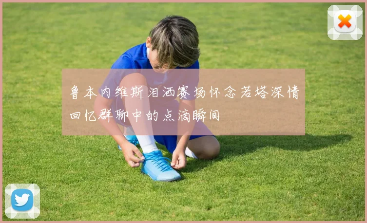 鲁本内维斯泪洒赛场怀念若塔深情回忆群聊中的点滴瞬间