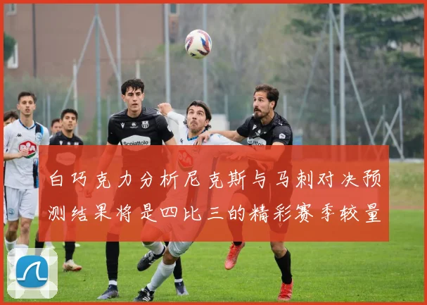 白巧克力分析尼克斯与马刺对决预测结果将是四比三的精彩赛季较量