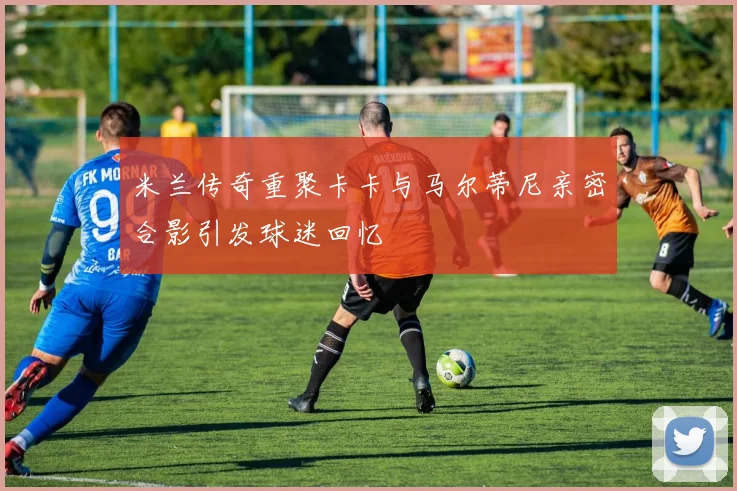 米兰传奇重聚卡卡与马尔蒂尼亲密合影引发球迷回忆