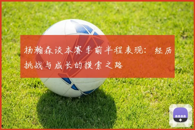杨瀚森谈本赛季前半程表现：经历挑战与成长的摸索之路