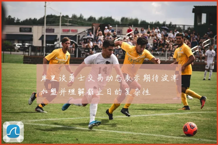 库里谈勇士交易动态表示期待波津加盟并理解截止日的复杂性